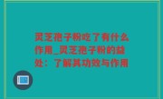 灵芝孢子粉吃了有什么作用_灵芝孢子粉的益处：了解其功效与作用