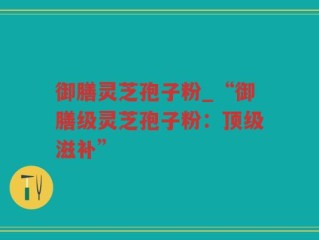 御膳灵芝孢子粉_“御膳级灵芝孢子粉：顶级滋补”