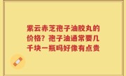 紫云赤芝孢子油胶丸的价格？孢子油通常要几千块一瓶吗好像有点贵