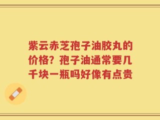 紫云赤芝孢子油胶丸的价格？孢子油通常要几千块一瓶吗好像有点贵