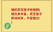硒的灵芝孢子粉视频(硒元素丰富，灵芝孢子粉功效多，不容错过！)