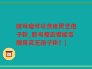 胶母瘤可以食用灵芝孢子粉_胶母瘤患者能否服用灵芝孢子粉？)