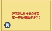 好灵芝1斤多钱(好灵芝一斤价格是多少？)