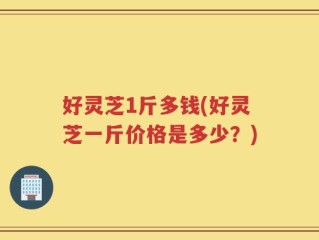 好灵芝1斤多钱(好灵芝一斤价格是多少？)