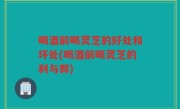 喝酒前喝灵芝的好处和坏处(喝酒前喝灵芝的利与弊)