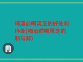 喝酒前喝灵芝的好处和坏处(喝酒前喝灵芝的利与弊)