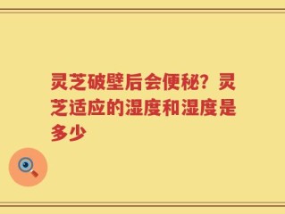 灵芝破壁后会便秘？灵芝适应的湿度和湿度是多少