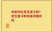 术前可吃灵芝孢子粉？灵芝孢子粉抗癌效果好吗