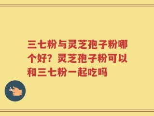 三七粉与灵芝孢子粉哪个好？灵芝孢子粉可以和三七粉一起吃吗