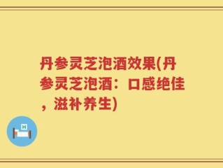 丹参灵芝泡酒效果(丹参灵芝泡酒：口感绝佳，滋补养生)