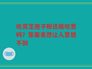 吃灵芝孢子粉还能吃葱吗？答案竟然让人意想不到