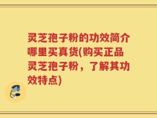 灵芝孢子粉的功效简介哪里买真货(购买正品灵芝孢子粉，了解其功效特点)