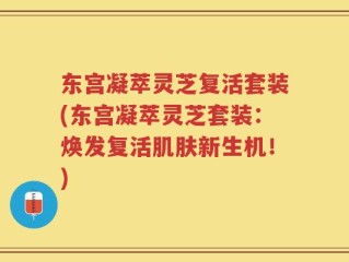 东宫凝萃灵芝复活套装(东宫凝萃灵芝套装：焕发复活肌肤新生机！)