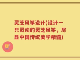 灵芝风筝设计(设计一只灵动的灵芝风筝，尽显中国传统美学精髓)