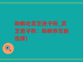 助眠吃灵芝孢子粉_灵芝孢子粉：助眠养生新选择)