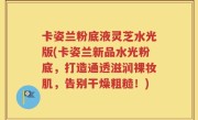 卡姿兰粉底液灵芝水光版(卡姿兰新品水光粉底，打造通透滋润裸妆肌，告别干燥粗糙！)