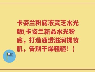 卡姿兰粉底液灵芝水光版(卡姿兰新品水光粉底，打造通透滋润裸妆肌，告别干燥粗糙！)