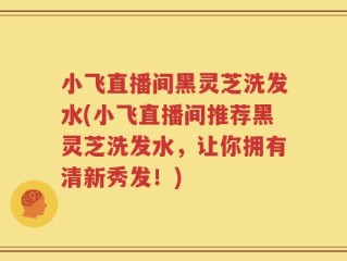 小飞直播间黑灵芝洗发水(小飞直播间推荐黑灵芝洗发水，让你拥有清新秀发！)
