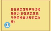野生紫灵芝孢子粉价格是多少(野生紫灵芝孢子粉价格查询及购买攻略)