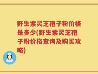野生紫灵芝孢子粉价格是多少(野生紫灵芝孢子粉价格查询及购买攻略)
