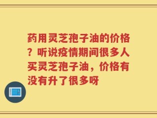 药用灵芝孢子油的价格？听说疫情期间很多人买灵芝孢子油，价格有没有升了很多呀