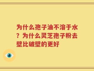 为什么孢子油不溶于水？为什么灵芝孢子粉去壁比破壁的更好