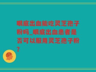 眼底出血能吃灵芝孢子粉吗_眼底出血患者是否可以服用灵芝孢子粉？