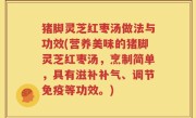 猪脚灵芝红枣汤做法与功效(营养美味的猪脚灵芝红枣汤，烹制简单，具有滋补补气、调节免疫等功效。)