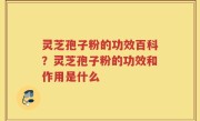 灵芝孢子粉的功效百科？灵芝孢子粉的功效和作用是什么