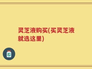 灵芝液购买(买灵芝液就选这里)