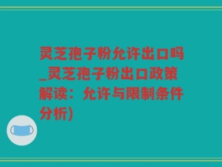 灵芝孢子粉允许出口吗_灵芝孢子粉出口政策解读：允许与限制条件分析)