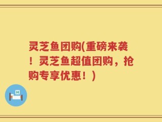 灵芝鱼团购(重磅来袭！灵芝鱼超值团购，抢购专享优惠！)