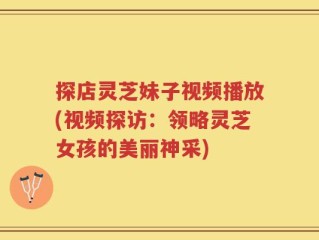 探店灵芝妹子视频播放(视频探访：领略灵芝女孩的美丽神采)