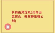 长白山灵芝丸(长白山灵芝丸：天然养生强心剂)