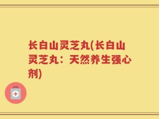 长白山灵芝丸(长白山灵芝丸：天然养生强心剂)