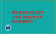 喝了酒后可以吃灵芝孢子粉吗(饮酒后能否食用灵芝孢子粉？)