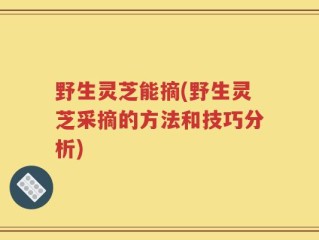 野生灵芝能摘(野生灵芝采摘的方法和技巧分析)