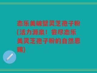 态乐美破壁灵芝孢子粉(活力源泉！尝尽态乐美灵芝孢子粉的自然恩赐)