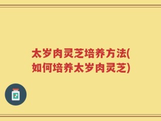 太岁肉灵芝培养方法(如何培养太岁肉灵芝)