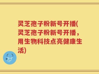 灵芝孢子粉新号开播(灵芝孢子粉新号开播，用生物科技点亮健康生活)