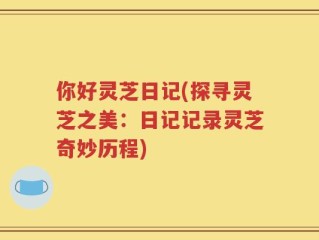 你好灵芝日记(探寻灵芝之美：日记记录灵芝奇妙历程)