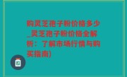 购灵芝孢子粉价格多少_灵芝孢子粉价格全解析：了解市场行情与购买指南)
