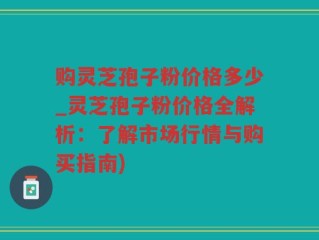 购灵芝孢子粉价格多少_灵芝孢子粉价格全解析：了解市场行情与购买指南)