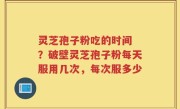 灵芝孢子粉吃的时间 ？破壁灵芝孢子粉每天服用几次，每次服多少