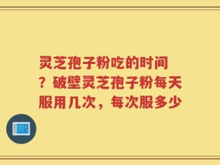 灵芝孢子粉吃的时间 ？破壁灵芝孢子粉每天服用几次，每次服多少