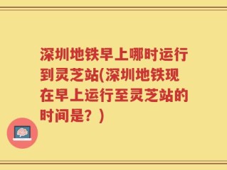 深圳地铁早上哪时运行到灵芝站(深圳地铁现在早上运行至灵芝站的时间是？)