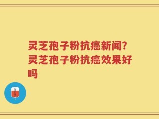 灵芝孢子粉抗癌新闻？灵芝孢子粉抗癌效果好吗