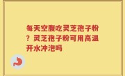 每天空腹吃灵芝孢子粉？灵芝孢子粉可用高温开水冲泡吗