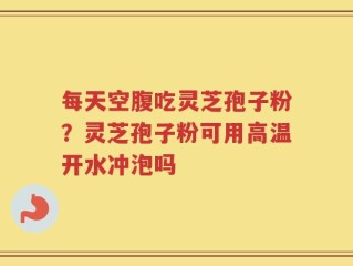 每天空腹吃灵芝孢子粉？灵芝孢子粉可用高温开水冲泡吗