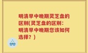 明清早中晚期灵芝盘的区别(灵芝盘的区别：明清早中晚期您该如何选择？)
